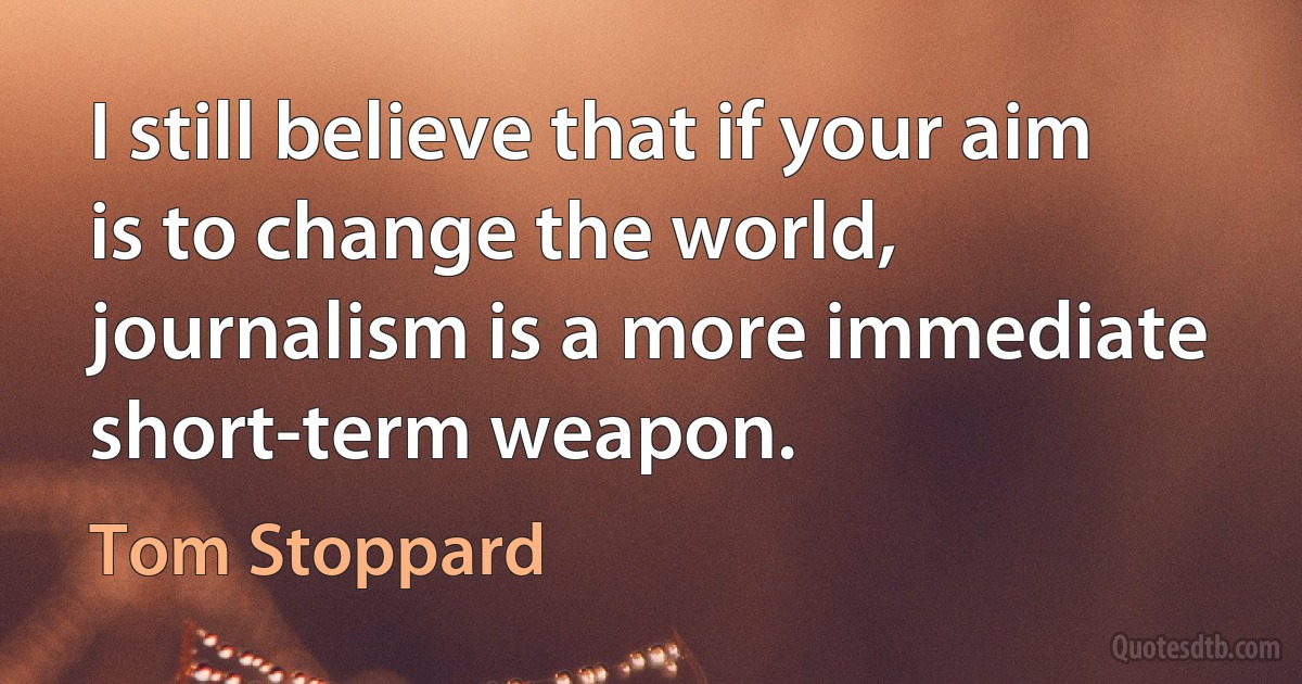 I still believe that if your aim is to change the world, journalism is a more immediate short-term weapon. (Tom Stoppard)