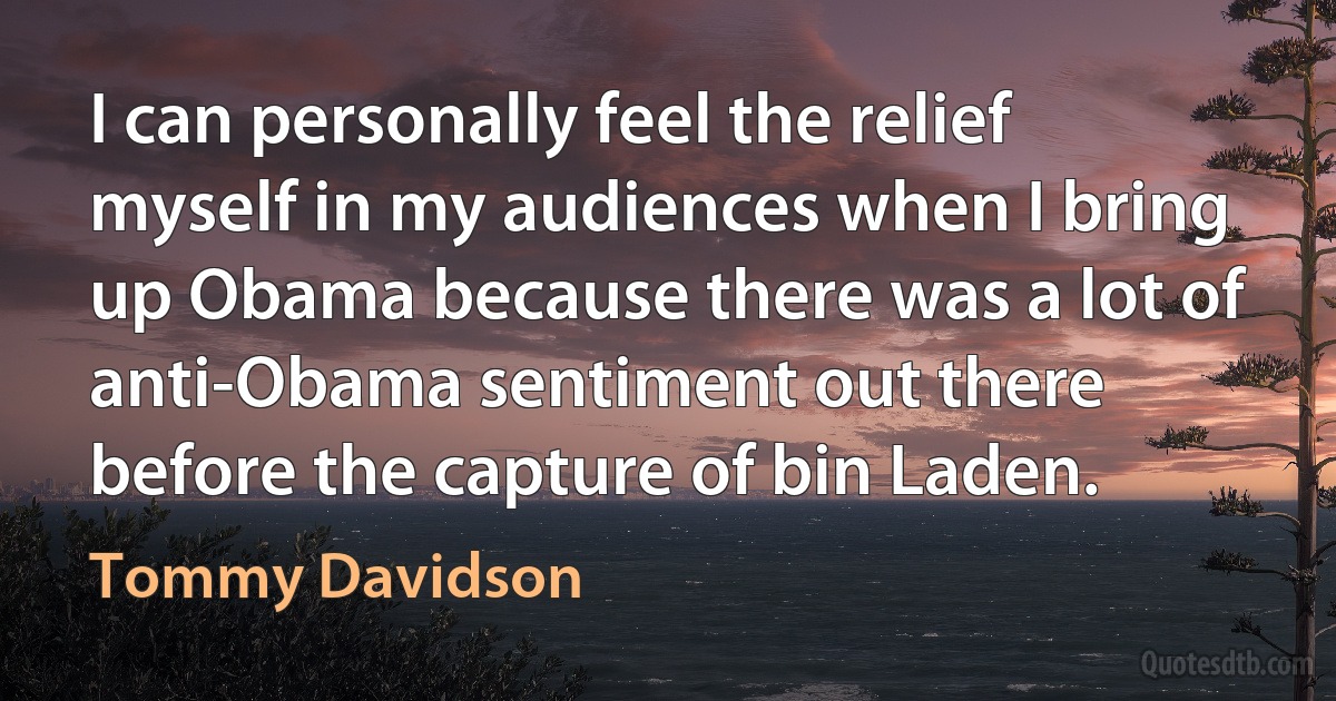 I can personally feel the relief myself in my audiences when I bring up Obama because there was a lot of anti-Obama sentiment out there before the capture of bin Laden. (Tommy Davidson)