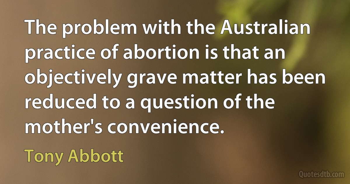 The problem with the Australian practice of abortion is that an objectively grave matter has been reduced to a question of the mother's convenience. (Tony Abbott)