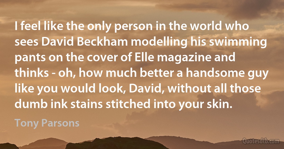 I feel like the only person in the world who sees David Beckham modelling his swimming pants on the cover of Elle magazine and thinks - oh, how much better a handsome guy like you would look, David, without all those dumb ink stains stitched into your skin. (Tony Parsons)