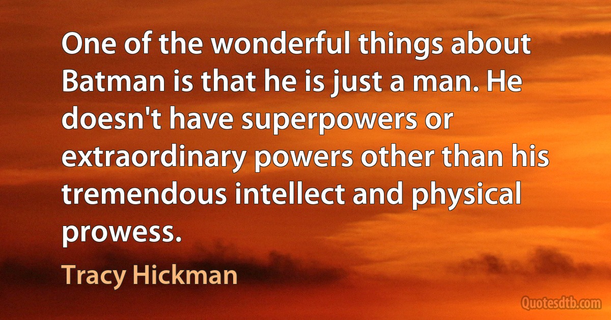 One of the wonderful things about Batman is that he is just a man. He doesn't have superpowers or extraordinary powers other than his tremendous intellect and physical prowess. (Tracy Hickman)