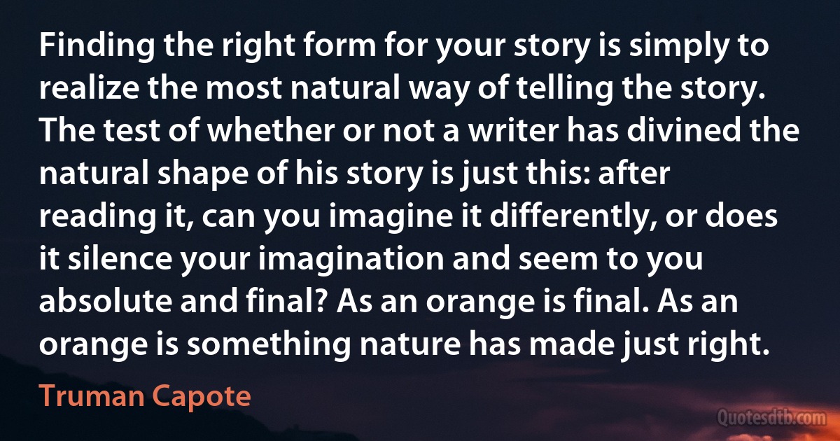 Finding the right form for your story is simply to realize the most natural way of telling the story. The test of whether or not a writer has divined the natural shape of his story is just this: after reading it, can you imagine it differently, or does it silence your imagination and seem to you absolute and final? As an orange is final. As an orange is something nature has made just right. (Truman Capote)