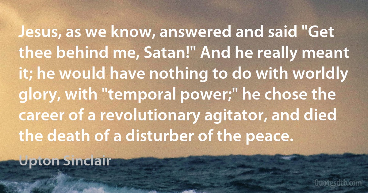 Jesus, as we know, answered and said "Get thee behind me, Satan!" And he really meant it; he would have nothing to do with worldly glory, with "temporal power;" he chose the career of a revolutionary agitator, and died the death of a disturber of the peace. (Upton Sinclair)