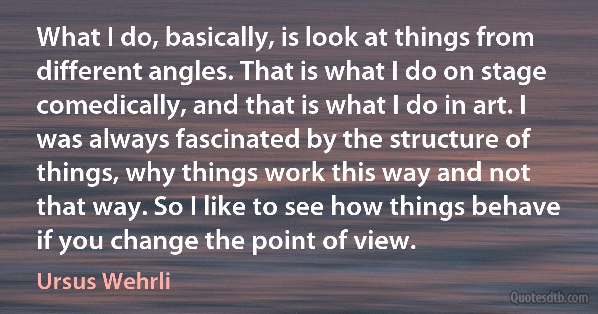 What I do, basically, is look at things from different angles. That is what I do on stage comedically, and that is what I do in art. I was always fascinated by the structure of things, why things work this way and not that way. So I like to see how things behave if you change the point of view. (Ursus Wehrli)