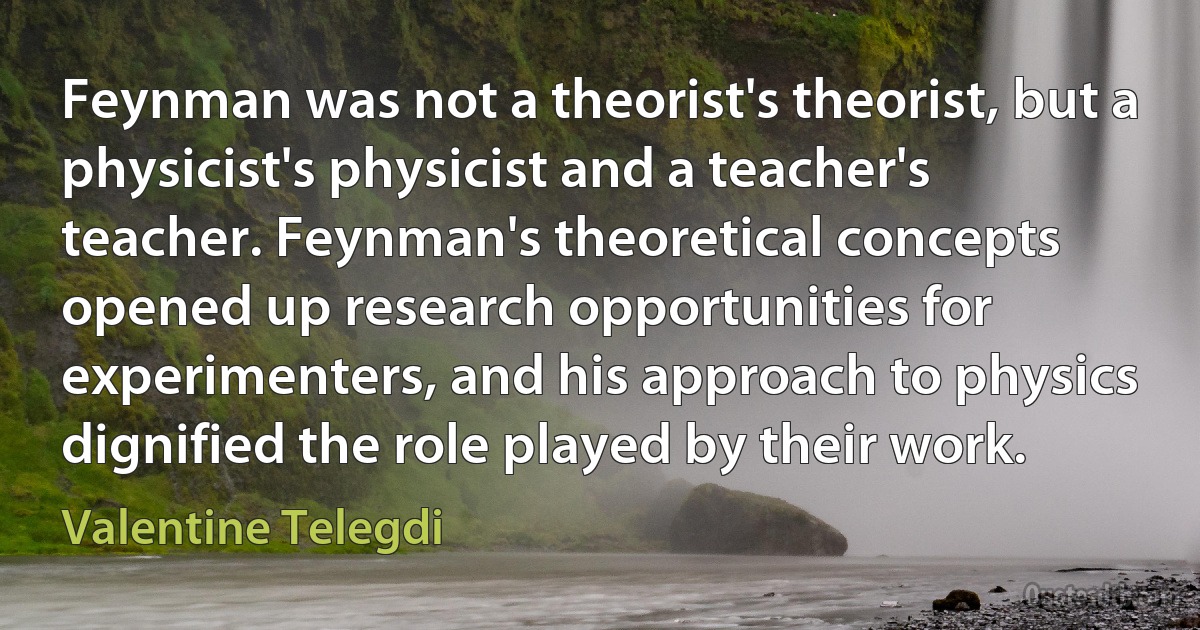 Feynman was not a theorist's theorist, but a physicist's physicist and a teacher's teacher. Feynman's theoretical concepts opened up research opportunities for experimenters, and his approach to physics dignified the role played by their work. (Valentine Telegdi)