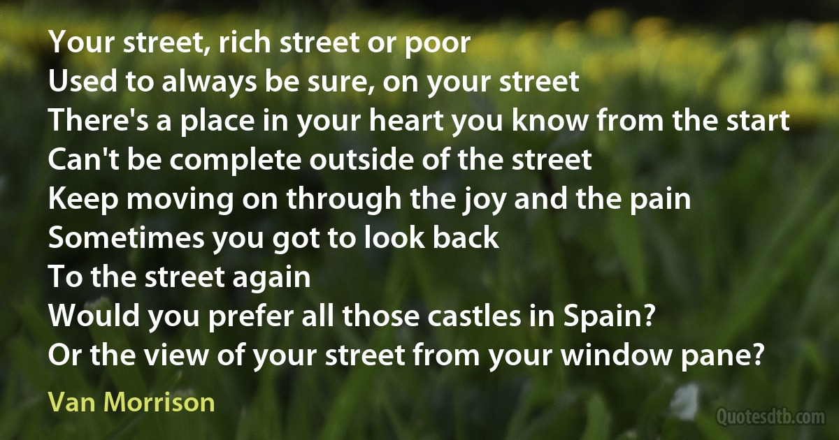 Your street, rich street or poor
Used to always be sure, on your street
There's a place in your heart you know from the start
Can't be complete outside of the street
Keep moving on through the joy and the pain
Sometimes you got to look back
To the street again
Would you prefer all those castles in Spain?
Or the view of your street from your window pane? (Van Morrison)