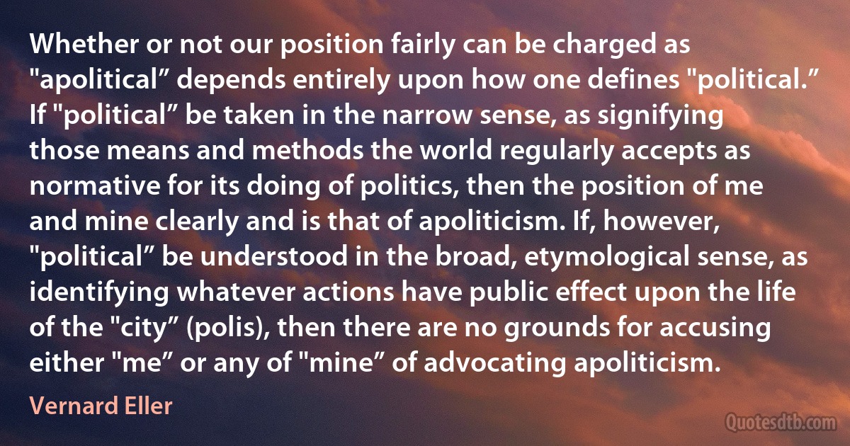 Whether or not our position fairly can be charged as "apolitical” depends entirely upon how one defines "political.” If "political” be taken in the narrow sense, as signifying those means and methods the world regularly accepts as normative for its doing of politics, then the position of me and mine clearly and is that of apoliticism. If, however, "political” be understood in the broad, etymological sense, as identifying whatever actions have public effect upon the life of the "city” (polis), then there are no grounds for accusing either "me” or any of "mine” of advocating apoliticism. (Vernard Eller)