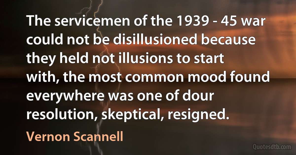 The servicemen of the 1939 - 45 war could not be disillusioned because they held not illusions to start with, the most common mood found everywhere was one of dour resolution, skeptical, resigned. (Vernon Scannell)