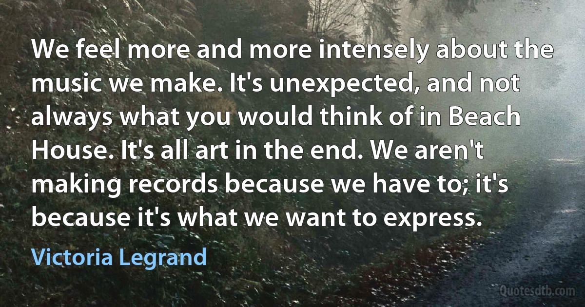 We feel more and more intensely about the music we make. It's unexpected, and not always what you would think of in Beach House. It's all art in the end. We aren't making records because we have to; it's because it's what we want to express. (Victoria Legrand)