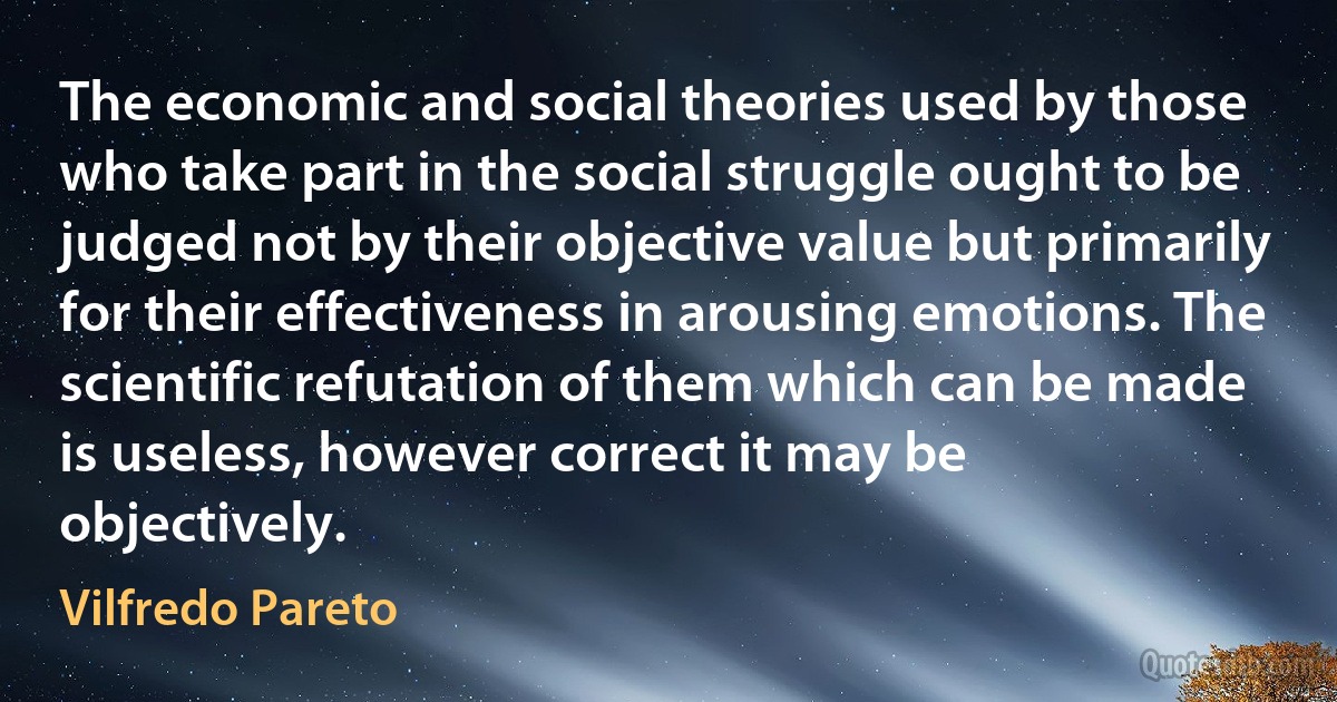 The economic and social theories used by those who take part in the social struggle ought to be judged not by their objective value but primarily for their effectiveness in arousing emotions. The scientific refutation of them which can be made is useless, however correct it may be objectively. (Vilfredo Pareto)