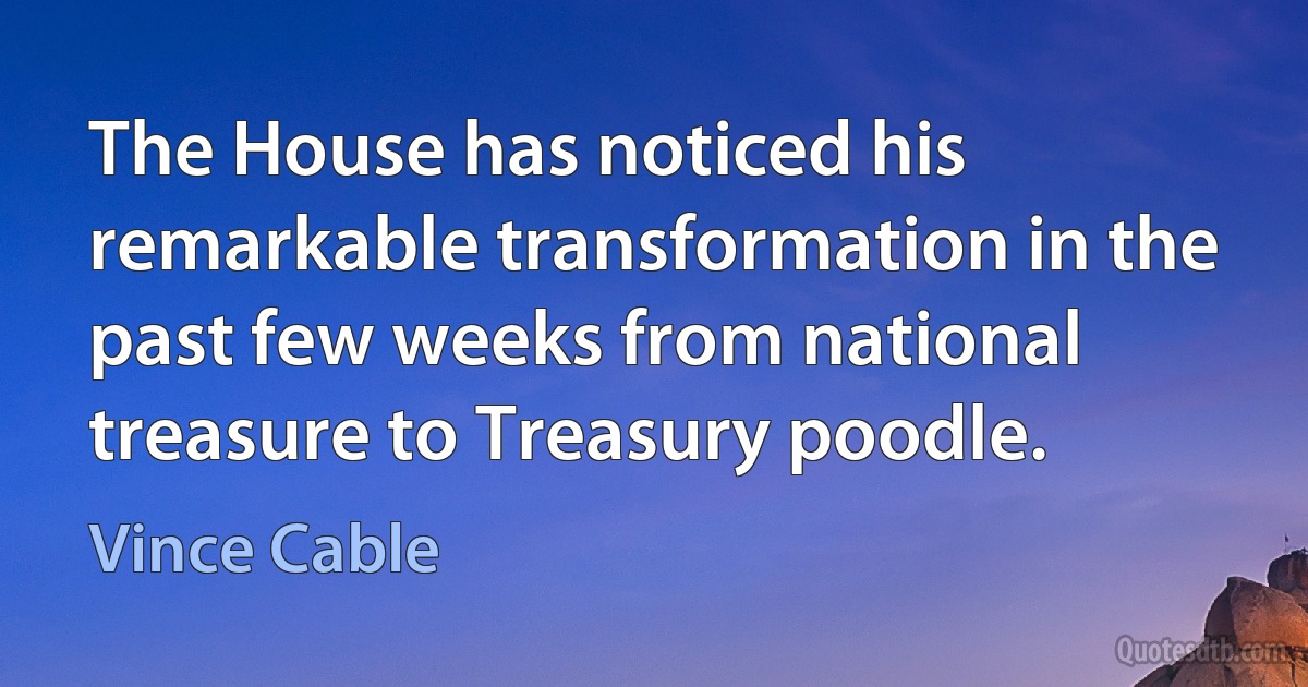 The House has noticed his remarkable transformation in the past few weeks from national treasure to Treasury poodle. (Vince Cable)