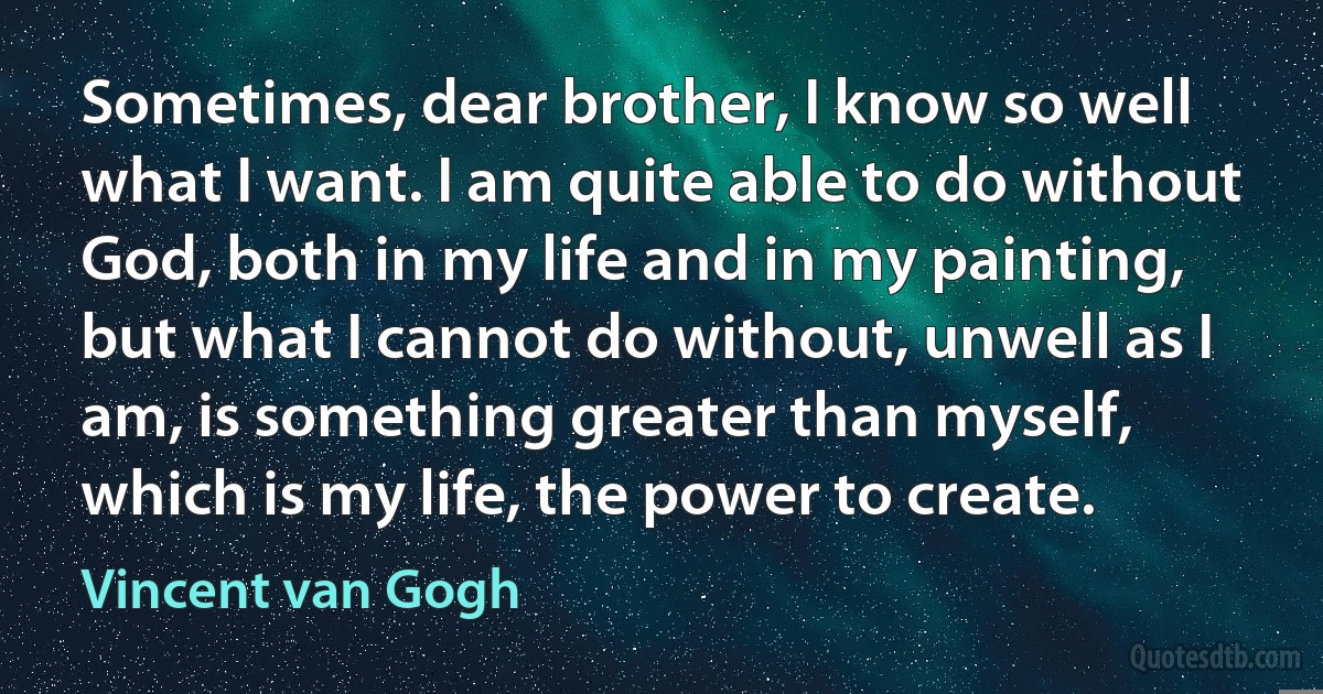 Sometimes, dear brother, I know so well what I want. I am quite able to do without God, both in my life and in my painting, but what I cannot do without, unwell as I am, is something greater than myself, which is my life, the power to create. (Vincent van Gogh)