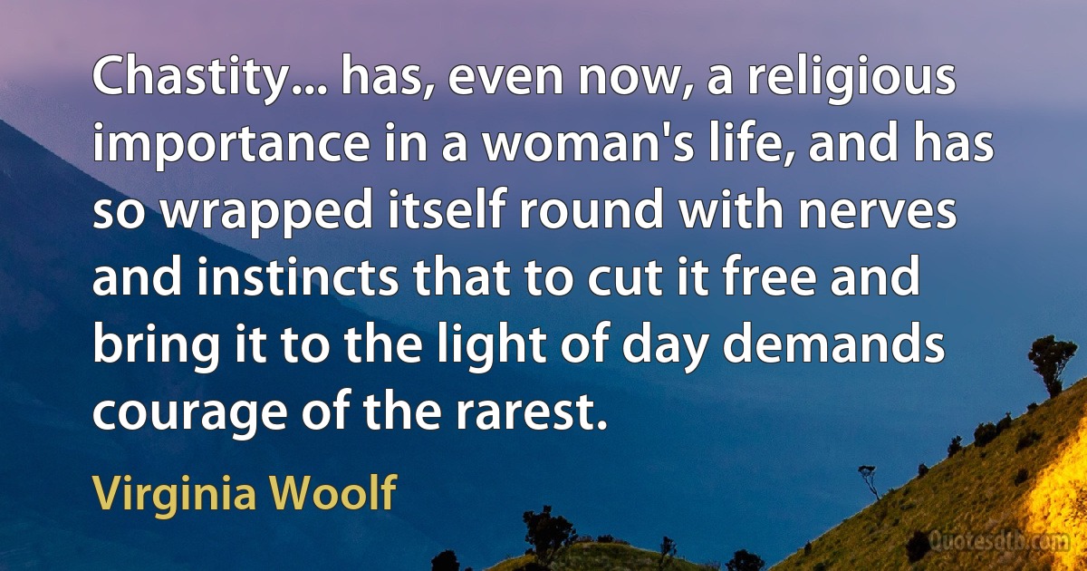 Chastity... has, even now, a religious importance in a woman's life, and has so wrapped itself round with nerves and instincts that to cut it free and bring it to the light of day demands courage of the rarest. (Virginia Woolf)