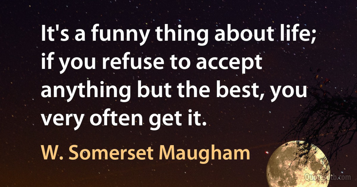 It's a funny thing about life; if you refuse to accept anything but the best, you very often get it. (W. Somerset Maugham)