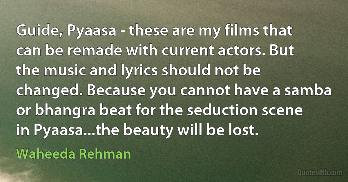 Guide, Pyaasa - these are my films that can be remade with current actors. But the music and lyrics should not be changed. Because you cannot have a samba or bhangra beat for the seduction scene in Pyaasa...the beauty will be lost. (Waheeda Rehman)