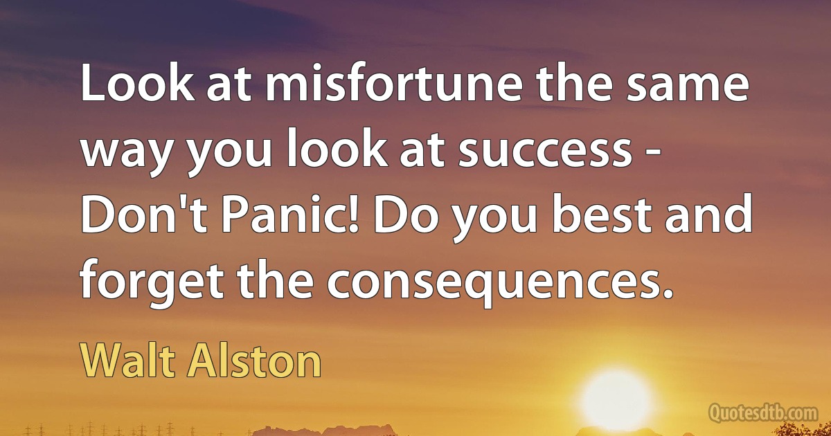 Look at misfortune the same way you look at success - Don't Panic! Do you best and forget the consequences. (Walt Alston)