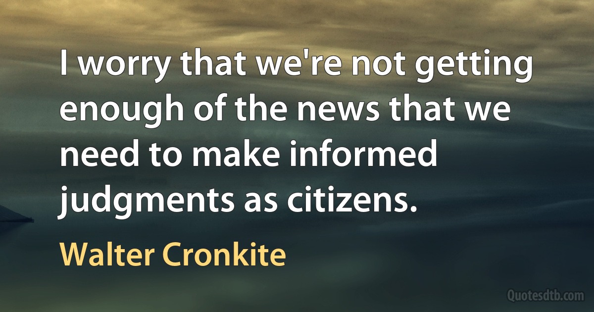 I worry that we're not getting enough of the news that we need to make informed judgments as citizens. (Walter Cronkite)