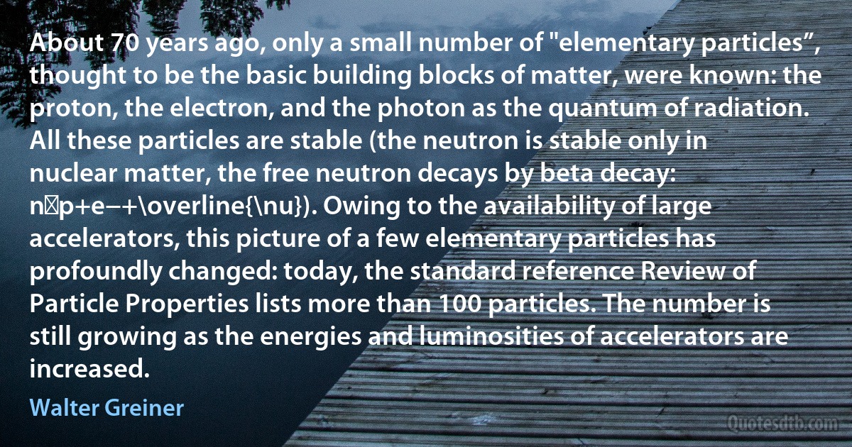 About 70 years ago, only a small number of "elementary particles”, thought to be the basic building blocks of matter, were known: the proton, the electron, and the photon as the quantum of radiation. All these particles are stable (the neutron is stable only in nuclear matter, the free neutron decays by beta decay: n→p+e−+\overline{\nu}). Owing to the availability of large accelerators, this picture of a few elementary particles has profoundly changed: today, the standard reference Review of Particle Properties lists more than 100 particles. The number is still growing as the energies and luminosities of accelerators are increased. (Walter Greiner)