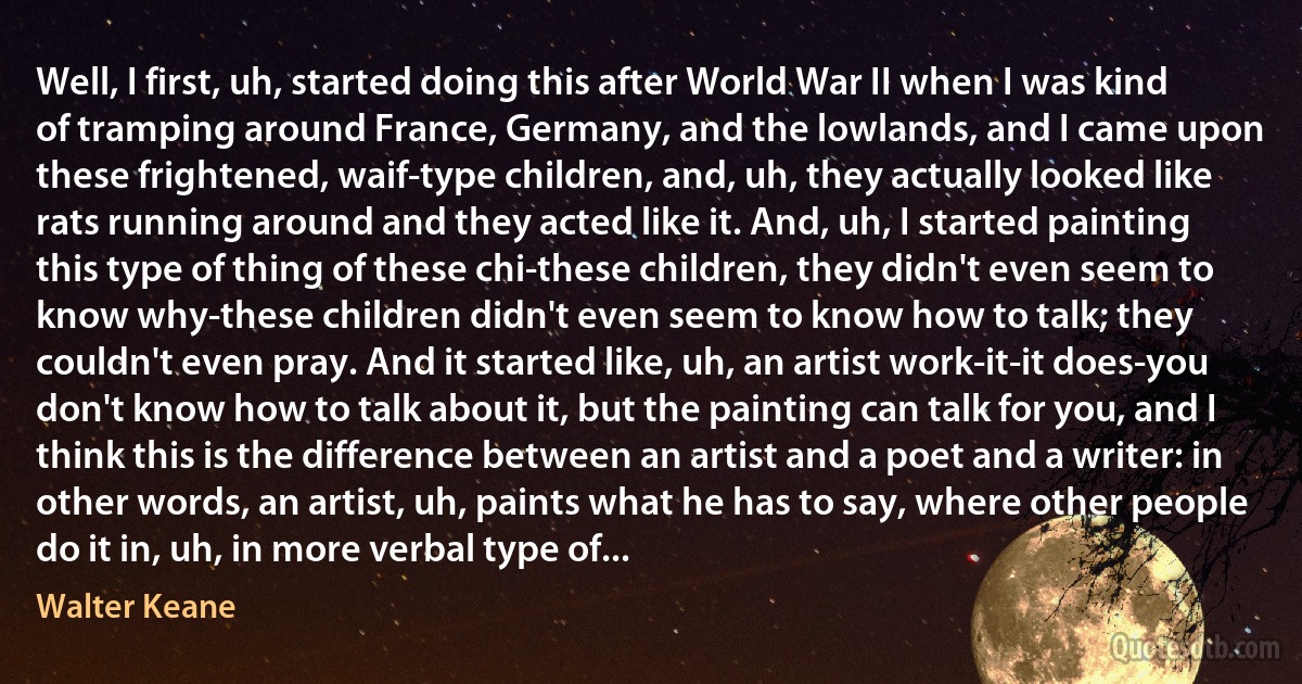 Well, I first, uh, started doing this after World War II when I was kind of tramping around France, Germany, and the lowlands, and I came upon these frightened, waif-type children, and, uh, they actually looked like rats running around and they acted like it. And, uh, I started painting this type of thing of these chi-these children, they didn't even seem to know why-these children didn't even seem to know how to talk; they couldn't even pray. And it started like, uh, an artist work-it-it does-you don't know how to talk about it, but the painting can talk for you, and I think this is the difference between an artist and a poet and a writer: in other words, an artist, uh, paints what he has to say, where other people do it in, uh, in more verbal type of... (Walter Keane)