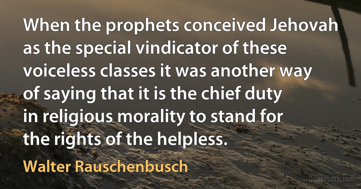 When the prophets conceived Jehovah as the special vindicator of these voiceless classes it was another way of saying that it is the chief duty in religious morality to stand for the rights of the helpless. (Walter Rauschenbusch)