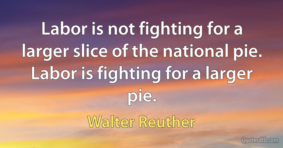 Labor is not fighting for a larger slice of the national pie. Labor is fighting for a larger pie. (Walter Reuther)