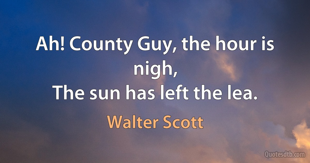 Ah! County Guy, the hour is nigh,
The sun has left the lea. (Walter Scott)