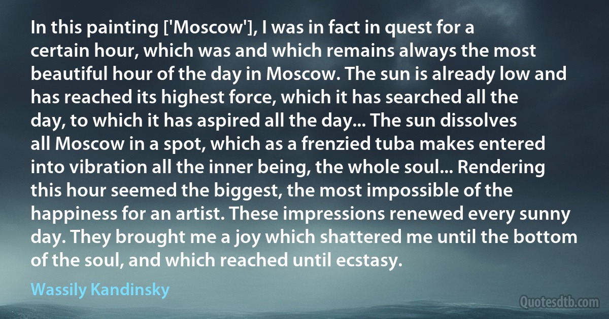 In this painting ['Moscow'], I was in fact in quest for a certain hour, which was and which remains always the most beautiful hour of the day in Moscow. The sun is already low and has reached its highest force, which it has searched all the day, to which it has aspired all the day... The sun dissolves all Moscow in a spot, which as a frenzied tuba makes entered into vibration all the inner being, the whole soul... Rendering this hour seemed the biggest, the most impossible of the happiness for an artist. These impressions renewed every sunny day. They brought me a joy which shattered me until the bottom of the soul, and which reached until ecstasy. (Wassily Kandinsky)