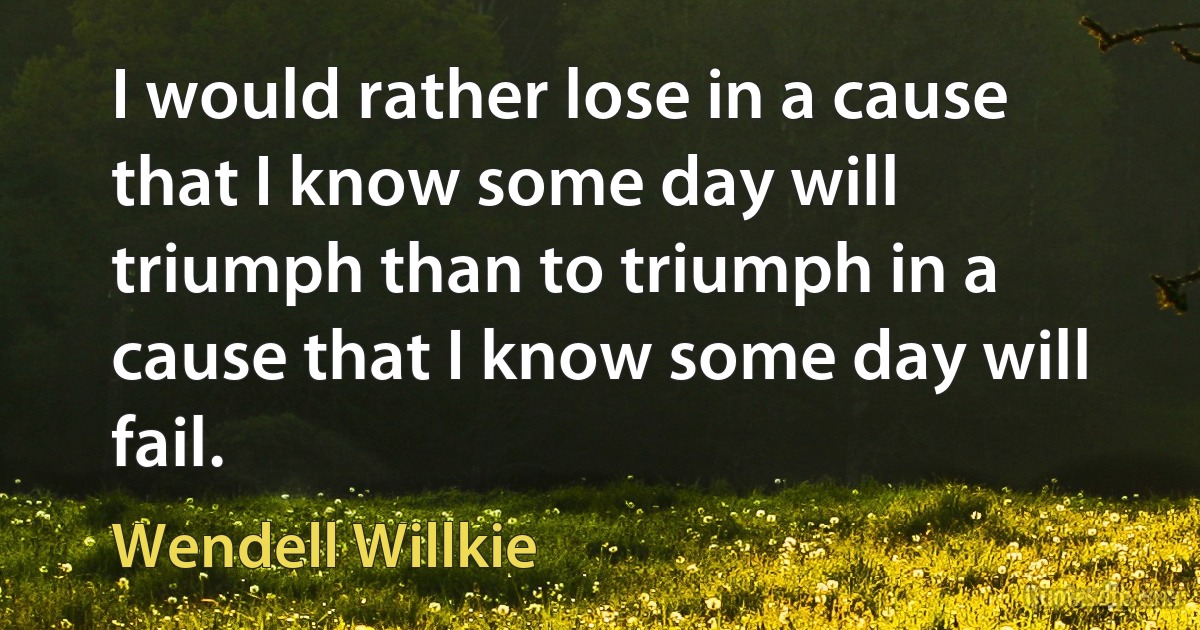 I would rather lose in a cause that I know some day will triumph than to triumph in a cause that I know some day will fail. (Wendell Willkie)