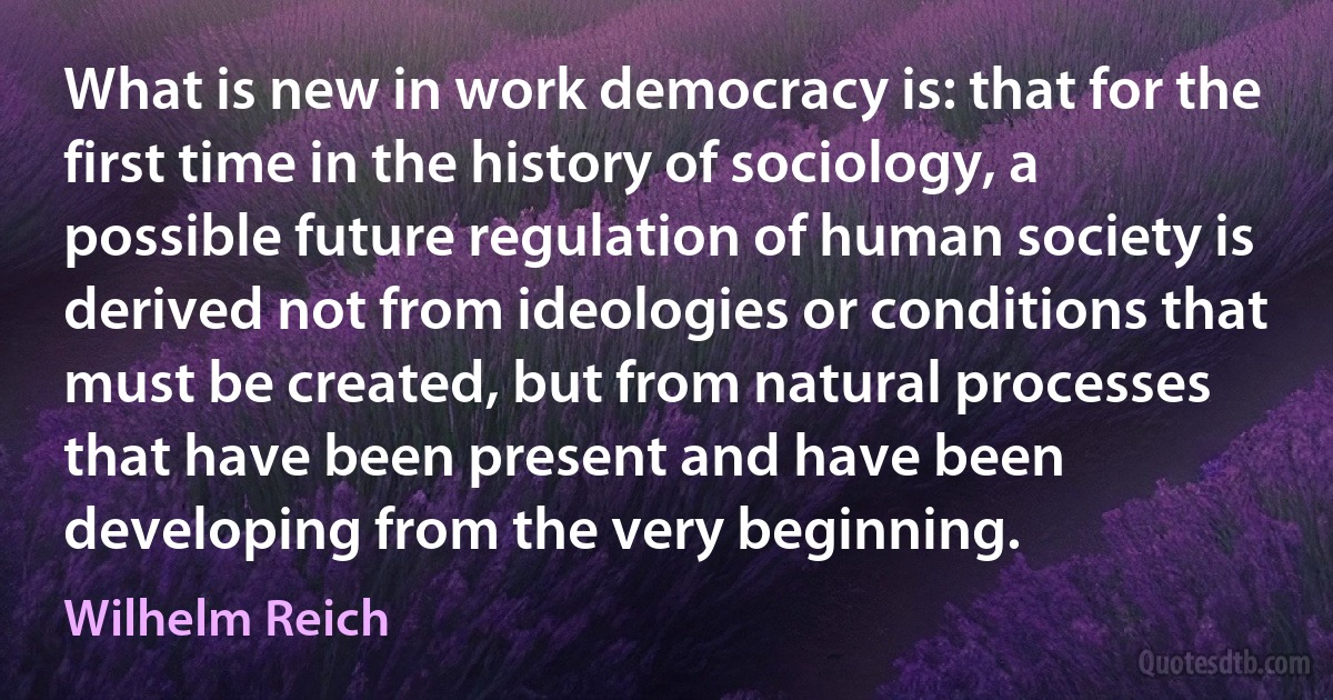 What is new in work democracy is: that for the first time in the history of sociology, a possible future regulation of human society is derived not from ideologies or conditions that must be created, but from natural processes that have been present and have been developing from the very beginning. (Wilhelm Reich)