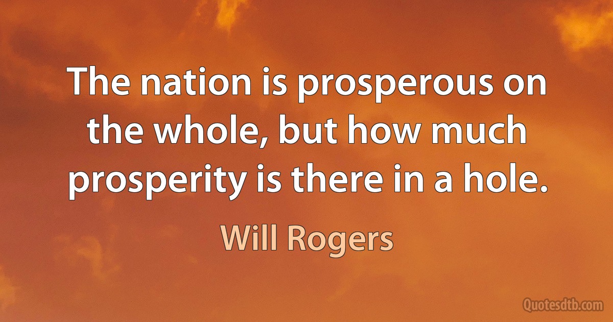 The nation is prosperous on the whole, but how much prosperity is there in a hole. (Will Rogers)