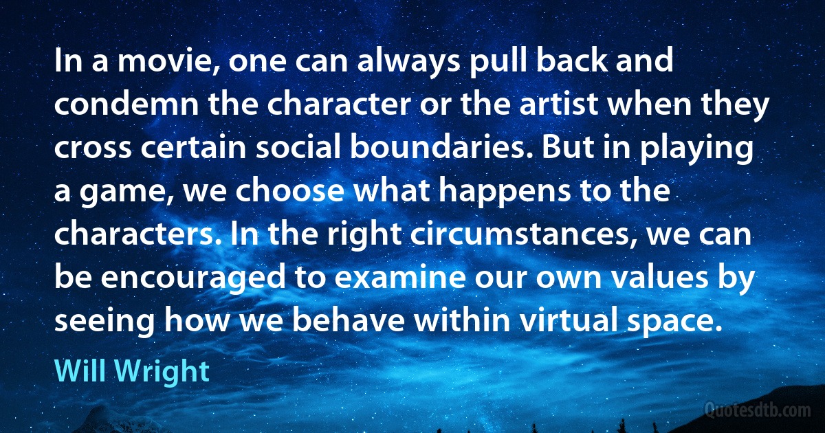 In a movie, one can always pull back and condemn the character or the artist when they cross certain social boundaries. But in playing a game, we choose what happens to the characters. In the right circumstances, we can be encouraged to examine our own values by seeing how we behave within virtual space. (Will Wright)