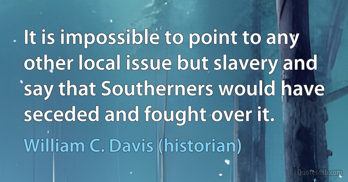 It is impossible to point to any other local issue but slavery and say that Southerners would have seceded and fought over it. (William C. Davis (historian))