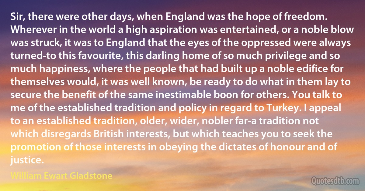 Sir, there were other days, when England was the hope of freedom. Wherever in the world a high aspiration was entertained, or a noble blow was struck, it was to England that the eyes of the oppressed were always turned-to this favourite, this darling home of so much privilege and so much happiness, where the people that had built up a noble edifice for themselves would, it was well known, be ready to do what in them lay to secure the benefit of the same inestimable boon for others. You talk to me of the established tradition and policy in regard to Turkey. I appeal to an established tradition, older, wider, nobler far-a tradition not which disregards British interests, but which teaches you to seek the promotion of those interests in obeying the dictates of honour and of justice. (William Ewart Gladstone)