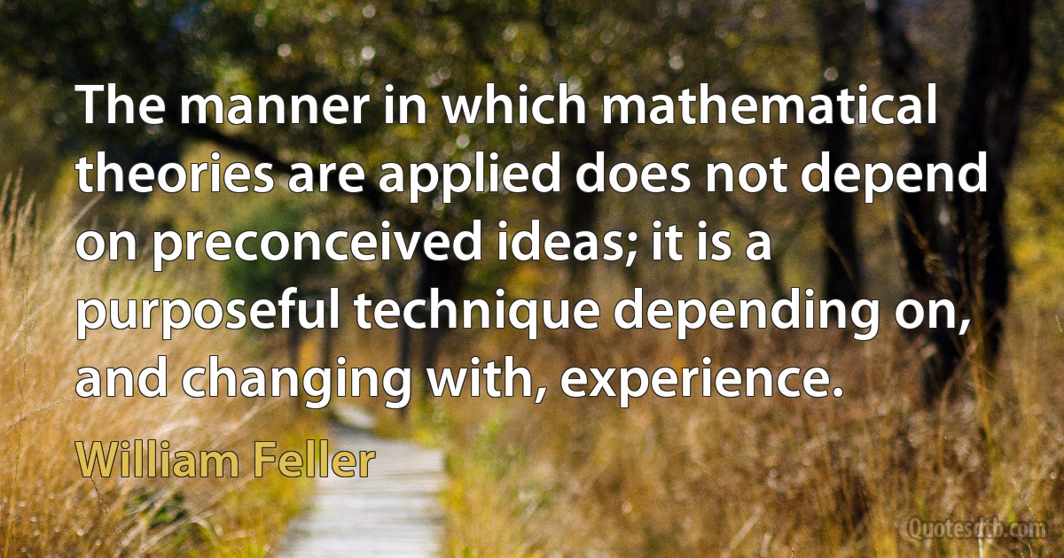 The manner in which mathematical theories are applied does not depend on preconceived ideas; it is a purposeful technique depending on, and changing with, experience. (William Feller)