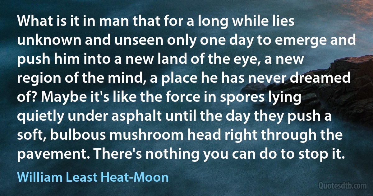 What is it in man that for a long while lies unknown and unseen only one day to emerge and push him into a new land of the eye, a new region of the mind, a place he has never dreamed of? Maybe it's like the force in spores lying quietly under asphalt until the day they push a soft, bulbous mushroom head right through the pavement. There's nothing you can do to stop it. (William Least Heat-Moon)