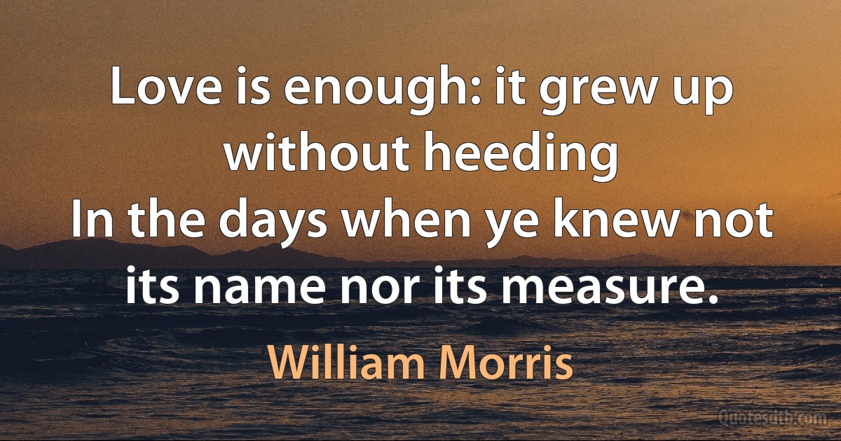 Love is enough: it grew up without heeding
In the days when ye knew not its name nor its measure. (William Morris)