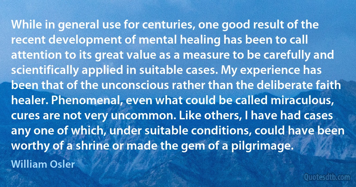 While in general use for centuries, one good result of the recent development of mental healing has been to call attention to its great value as a measure to be carefully and scientifically applied in suitable cases. My experience has been that of the unconscious rather than the deliberate faith healer. Phenomenal, even what could be called miraculous, cures are not very uncommon. Like others, I have had cases any one of which, under suitable conditions, could have been worthy of a shrine or made the gem of a pilgrimage. (William Osler)