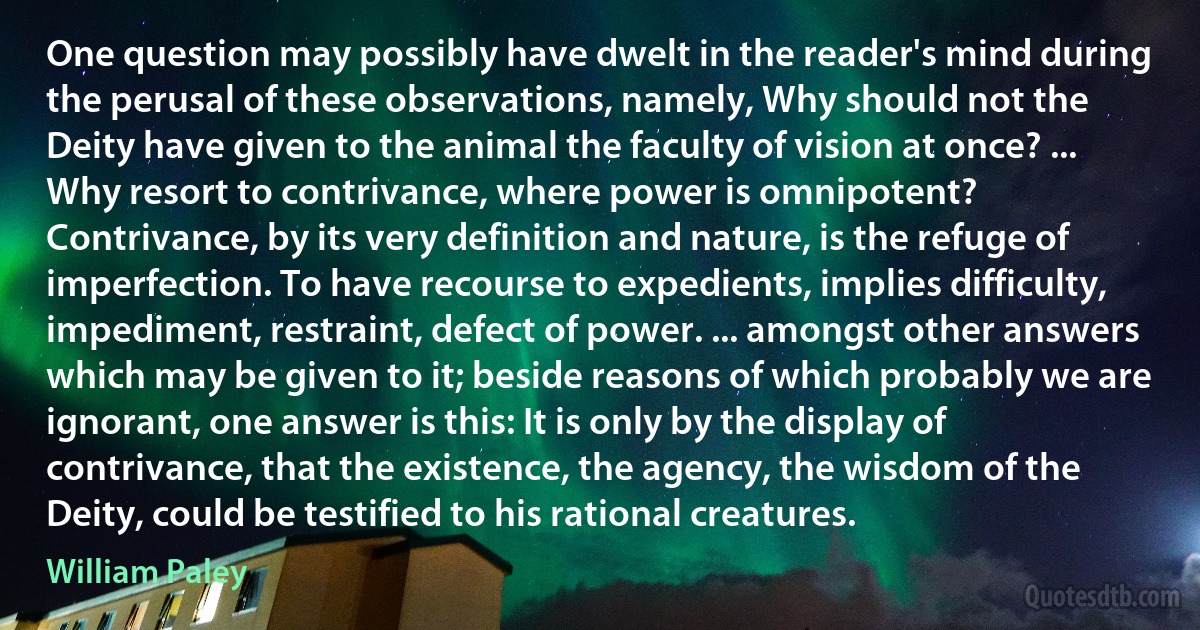 One question may possibly have dwelt in the reader's mind during the perusal of these observations, namely, Why should not the Deity have given to the animal the faculty of vision at once? ... Why resort to contrivance, where power is omnipotent? Contrivance, by its very definition and nature, is the refuge of imperfection. To have recourse to expedients, implies difficulty, impediment, restraint, defect of power. ... amongst other answers which may be given to it; beside reasons of which probably we are ignorant, one answer is this: It is only by the display of contrivance, that the existence, the agency, the wisdom of the Deity, could be testified to his rational creatures. (William Paley)