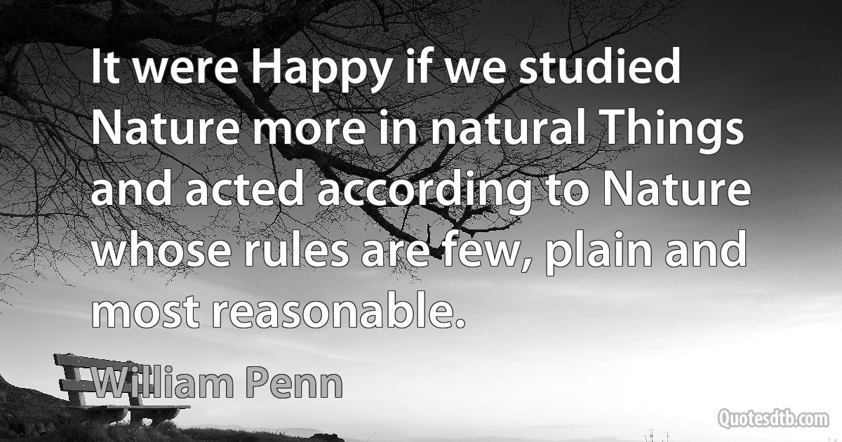 It were Happy if we studied Nature more in natural Things and acted according to Nature whose rules are few, plain and most reasonable. (William Penn)