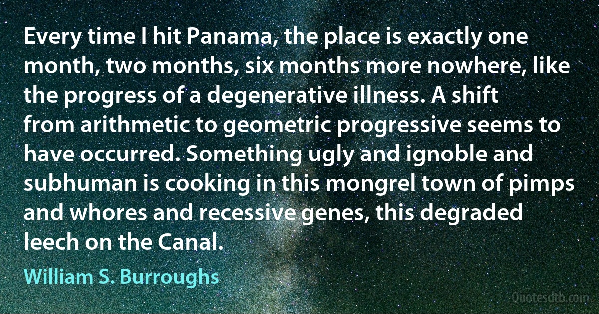 Every time I hit Panama, the place is exactly one month, two months, six months more nowhere, like the progress of a degenerative illness. A shift from arithmetic to geometric progressive seems to have occurred. Something ugly and ignoble and subhuman is cooking in this mongrel town of pimps and whores and recessive genes, this degraded leech on the Canal. (William S. Burroughs)