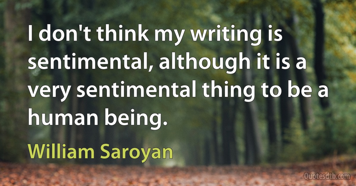 I don't think my writing is sentimental, although it is a very sentimental thing to be a human being. (William Saroyan)