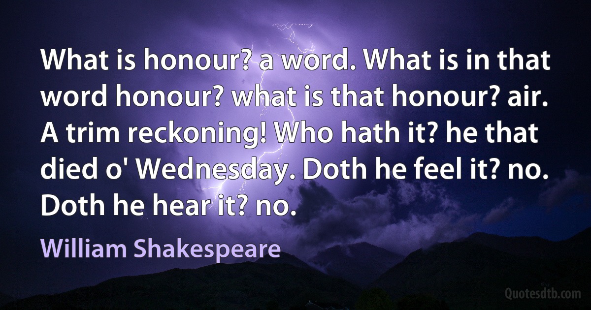 What is honour? a word. What is in that word honour? what is that honour? air. A trim reckoning! Who hath it? he that died o' Wednesday. Doth he feel it? no. Doth he hear it? no. (William Shakespeare)