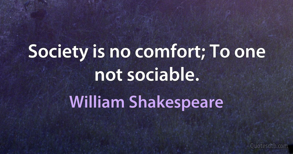 Society is no comfort; To one not sociable. (William Shakespeare)