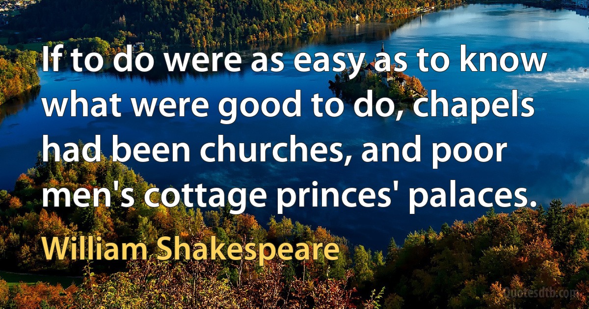 If to do were as easy as to know what were good to do, chapels had been churches, and poor men's cottage princes' palaces. (William Shakespeare)