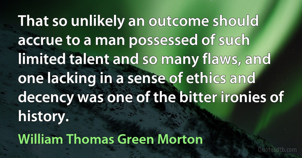 That so unlikely an outcome should accrue to a man possessed of such limited talent and so many flaws, and one lacking in a sense of ethics and decency was one of the bitter ironies of history. (William Thomas Green Morton)