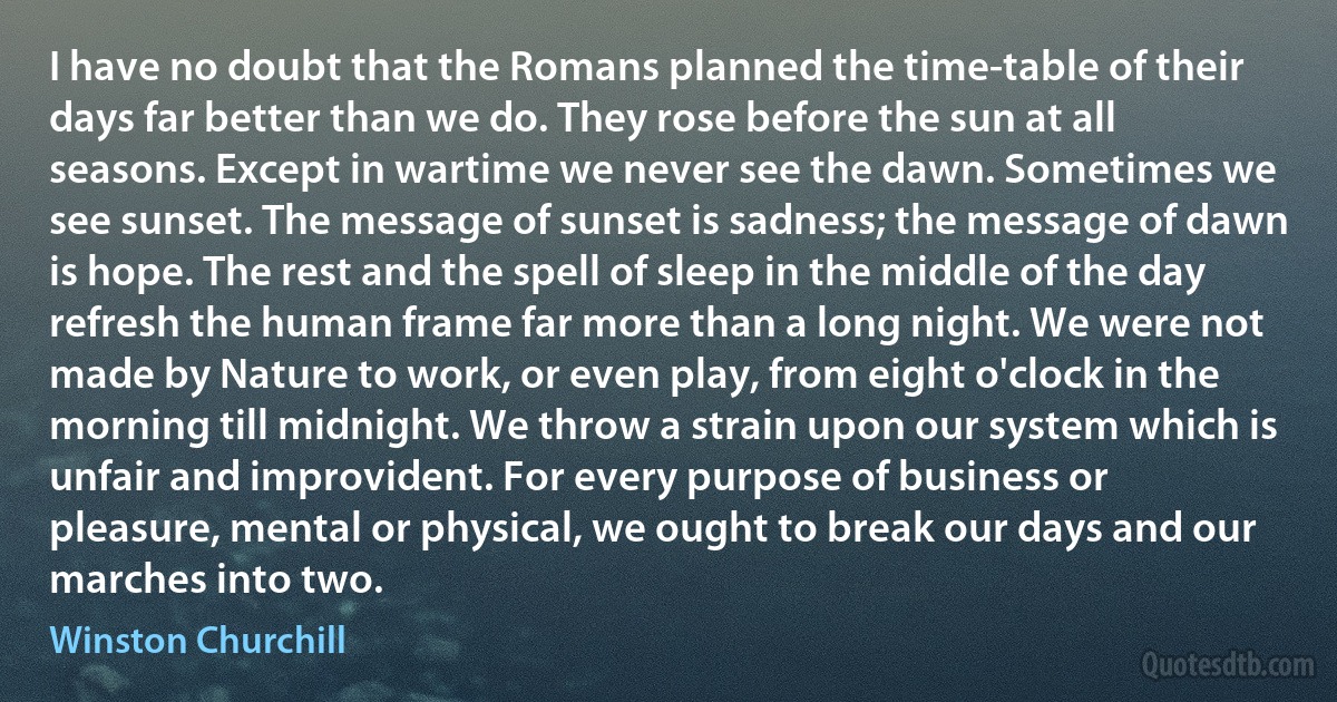 I have no doubt that the Romans planned the time-table of their days far better than we do. They rose before the sun at all seasons. Except in wartime we never see the dawn. Sometimes we see sunset. The message of sunset is sadness; the message of dawn is hope. The rest and the spell of sleep in the middle of the day refresh the human frame far more than a long night. We were not made by Nature to work, or even play, from eight o'clock in the morning till midnight. We throw a strain upon our system which is unfair and improvident. For every purpose of business or pleasure, mental or physical, we ought to break our days and our marches into two. (Winston Churchill)