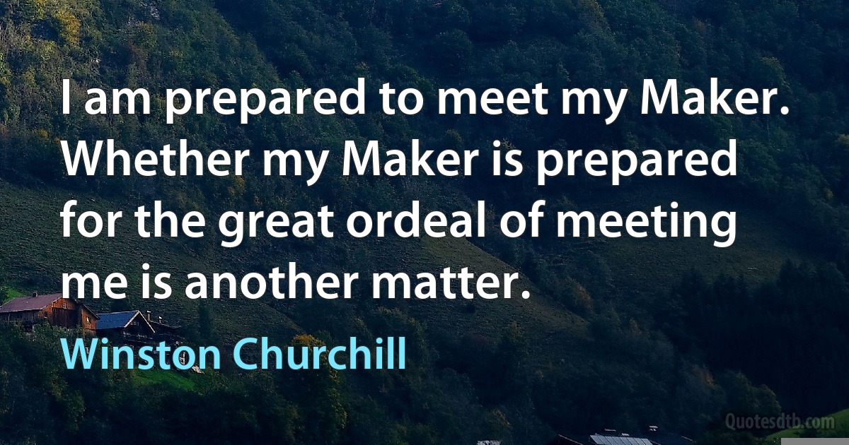 I am prepared to meet my Maker. Whether my Maker is prepared for the great ordeal of meeting me is another matter. (Winston Churchill)