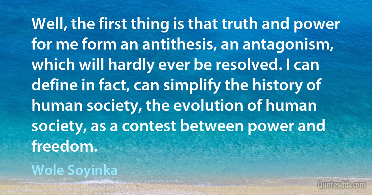 Well, the first thing is that truth and power for me form an antithesis, an antagonism, which will hardly ever be resolved. I can define in fact, can simplify the history of human society, the evolution of human society, as a contest between power and freedom. (Wole Soyinka)