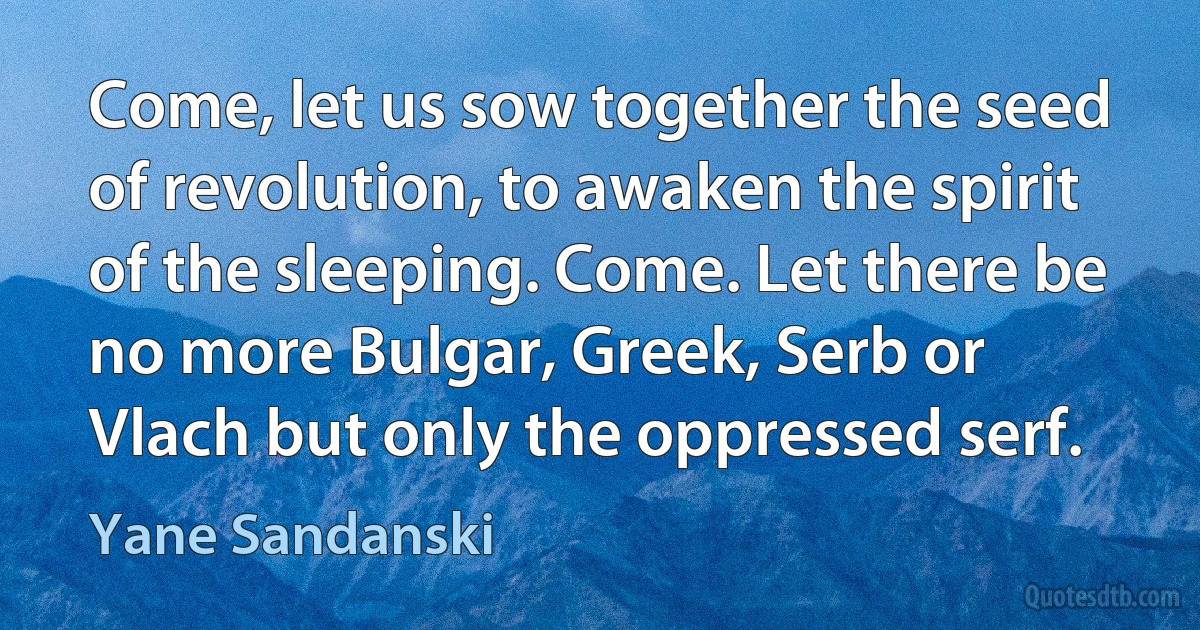 Come, let us sow together the seed of revolution, to awaken the spirit of the sleeping. Come. Let there be no more Bulgar, Greek, Serb or Vlach but only the oppressed serf. (Yane Sandanski)