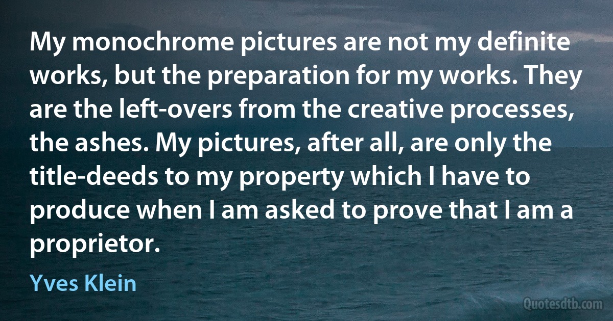 My monochrome pictures are not my definite works, but the preparation for my works. They are the left-overs from the creative processes, the ashes. My pictures, after all, are only the title-deeds to my property which I have to produce when I am asked to prove that I am a proprietor. (Yves Klein)